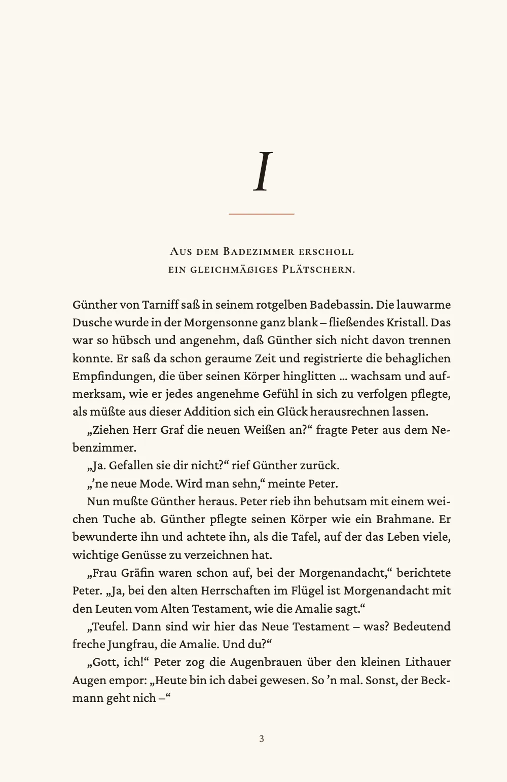 Kapitelauftakt, Seite 3: I. Kapitel I tief auf einer rechten Seite: ein kursives „I“, eine kurze rostrote Haarlinie, der erste Satz, „Aus dem Badezimmer erscholl ein gleichmäßiges Plätschern.“, in zwei zentrierten Zeilen aus Kapitälchen und der Text ab 81 mm Tiefe, der mit „Günther von Tarniff saß in seinem rotgelben Badebassin.“ beginnt.